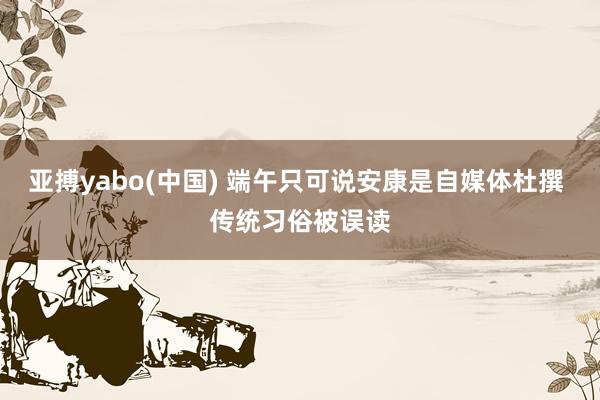 亚搏yabo(中国) 端午只可说安康是自媒体杜撰 传统习俗被误读